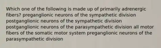 Which one of the following is made up of primarily adrenergic fibers? preganglionic neurons of the sympathetic division postganglionic neurons of the sympathetic division postganglionic neurons of the parasympathetic division all motor fibers of the somatic motor system preganglionic neurons of the parasympathetic division