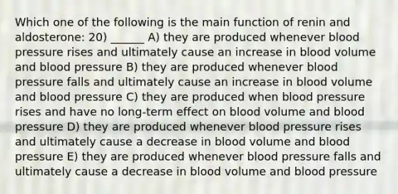 Which one of the following is the main function of renin and aldosterone: 20) ______ A) they are produced whenever blood pressure rises and ultimately cause an increase in blood volume and blood pressure B) they are produced whenever blood pressure falls and ultimately cause an increase in blood volume and blood pressure C) they are produced when blood pressure rises and have no long-term effect on blood volume and blood pressure D) they are produced whenever blood pressure rises and ultimately cause a decrease in blood volume and blood pressure E) they are produced whenever blood pressure falls and ultimately cause a decrease in blood volume and blood pressure