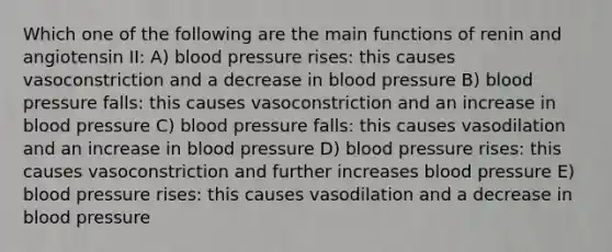 Which one of the following are the main functions of renin and angiotensin II: A) blood pressure rises: this causes vasoconstriction and a decrease in blood pressure B) blood pressure falls: this causes vasoconstriction and an increase in blood pressure C) blood pressure falls: this causes vasodilation and an increase in blood pressure D) blood pressure rises: this causes vasoconstriction and further increases blood pressure E) blood pressure rises: this causes vasodilation and a decrease in blood pressure