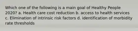 Which one of the following is a main goal of Healthy People 2020? a. Health care cost reduction b. access to health services c. Elimination of intrinsic risk factors d. identification of morbidity rate thresholds