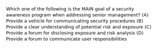 Which one of the following is the MAIN goal of a security awareness program when addressing senior management? (A) Provide a vehicle for communicating security procedures (B) Provide a clear understanding of potential risk and exposure (C) Provide a forum for disclosing exposure and risk analysis (D) Provide a forum to communicate user responsibilities