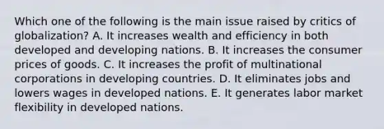 Which one of the following is the main issue raised by critics of​ globalization? A. It increases wealth and efficiency in both developed and developing nations. B. It increases the consumer prices of goods. C. It increases the profit of multinational corporations in developing countries. D. It eliminates jobs and lowers wages in developed nations. E. It generates labor market flexibility in developed nations.