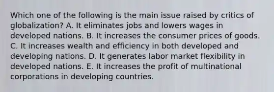 Which one of the following is the main issue raised by critics of​ globalization? A. It eliminates jobs and lowers wages in developed nations. B. It increases the consumer prices of goods. C. It increases wealth and efficiency in both developed and developing nations. D. It generates labor market flexibility in developed nations. E. It increases the profit of multinational corporations in developing countries.