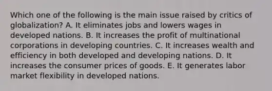 Which one of the following is the main issue raised by critics of​ globalization? A. It eliminates jobs and lowers wages in developed nations. B. It increases the profit of multinational corporations in developing countries. C. It increases wealth and efficiency in both developed and developing nations. D. It increases the consumer prices of goods. E. It generates labor market flexibility in developed nations.