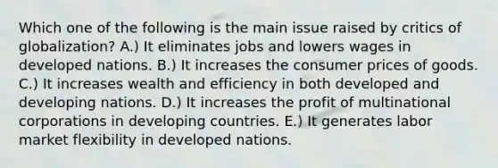 Which one of the following is the main issue raised by critics of​ globalization? A.) It eliminates jobs and lowers wages in developed nations. B.) It increases the consumer prices of goods. C.) It increases wealth and efficiency in both developed and developing nations. D.) It increases the profit of multinational corporations in developing countries. E.) It generates labor market flexibility in developed nations.