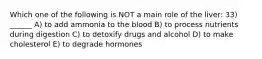 Which one of the following is NOT a main role of the liver: 33) ______ A) to add ammonia to the blood B) to process nutrients during digestion C) to detoxify drugs and alcohol D) to make cholesterol E) to degrade hormones