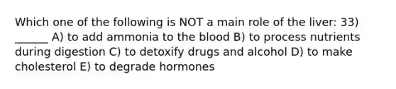 Which one of the following is NOT a main role of the liver: 33) ______ A) to add ammonia to the blood B) to process nutrients during digestion C) to detoxify drugs and alcohol D) to make cholesterol E) to degrade hormones