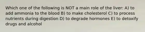 Which one of the following is NOT a main role of the liver: A) to add ammonia to the blood B) to make cholesterol C) to process nutrients during digestion D) to degrade hormones E) to detoxify drugs and alcohol