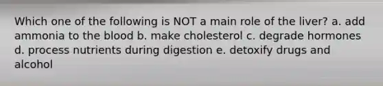 Which one of the following is NOT a main role of the liver? a. add ammonia to the blood b. make cholesterol c. degrade hormones d. process nutrients during digestion e. detoxify drugs and alcohol