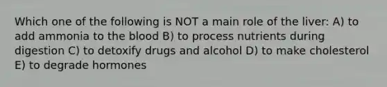 Which one of the following is NOT a main role of the liver: A) to add ammonia to the blood B) to process nutrients during digestion C) to detoxify drugs and alcohol D) to make cholesterol E) to degrade hormones