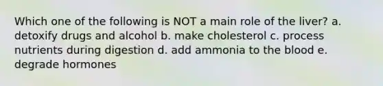 Which one of the following is NOT a main role of the liver? a. detoxify drugs and alcohol b. make cholesterol c. process nutrients during digestion d. add ammonia to the blood e. degrade hormones