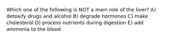 Which one of the following is NOT a main role of the liver? A) detoxify drugs and alcohol B) degrade hormones C) make cholesterol D) process nutrients during digestion E) add ammonia to <a href='https://www.questionai.com/knowledge/k7oXMfj7lk-the-blood' class='anchor-knowledge'>the blood</a>