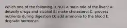 Which one of the following is NOT a main role of the liver? A: detoxify drugs and alcohol B: make cholesterol C: process nutrients during digestion D: add ammonia to the blood E: degrade hormones