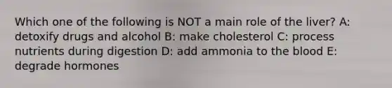 Which one of the following is NOT a main role of the liver? A: detoxify drugs and alcohol B: make cholesterol C: process nutrients during digestion D: add ammonia to the blood E: degrade hormones