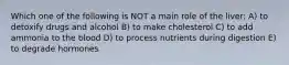 Which one of the following is NOT a main role of the liver: A) to detoxify drugs and alcohol B) to make cholesterol C) to add ammonia to the blood D) to process nutrients during digestion E) to degrade hormones