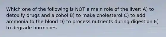 Which one of the following is NOT a main role of the liver: A) to detoxify drugs and alcohol B) to make cholesterol C) to add ammonia to the blood D) to process nutrients during digestion E) to degrade hormones