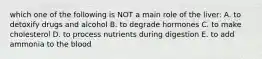 which one of the following is NOT a main role of the liver: A. to detoxify drugs and alcohol B. to degrade hormones C. to make cholesterol D. to process nutrients during digestion E. to add ammonia to the blood