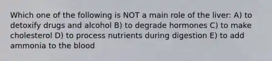 Which one of the following is NOT a main role of the liver: A) to detoxify drugs and alcohol B) to degrade hormones C) to make cholesterol D) to process nutrients during digestion E) to add ammonia to the blood