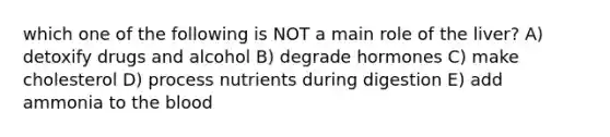 which one of the following is NOT a main role of the liver? A) detoxify drugs and alcohol B) degrade hormones C) make cholesterol D) process nutrients during digestion E) add ammonia to the blood