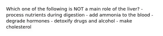 Which one of the following is NOT a main role of the liver? - process nutrients during digestion - add ammonia to <a href='https://www.questionai.com/knowledge/k7oXMfj7lk-the-blood' class='anchor-knowledge'>the blood</a> - degrade hormones - detoxify drugs and alcohol - make cholesterol