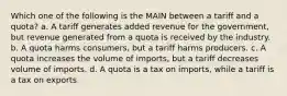 Which one of the following is the MAIN between a tariff and a quota? a. A tariff generates added revenue for the government, but revenue generated from a quota is received by the industry. b. A quota harms consumers, but a tariff harms producers. c. A quota increases the volume of imports, but a tariff decreases volume of imports. d. A quota is a tax on imports, while a tariff is a tax on exports