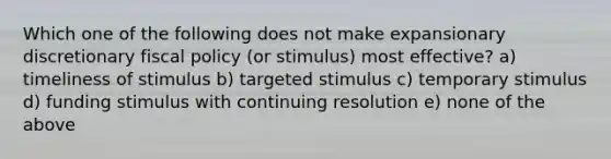 Which one of the following does not make expansionary discretionary fiscal policy (or stimulus) most effective? a) timeliness of stimulus b) targeted stimulus c) temporary stimulus d) funding stimulus with continuing resolution e) none of the above