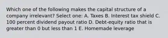 Which one of the following makes the capital structure of a company irrelevant? Select one: A. Taxes B. Interest tax shield C. 100 percent dividend payout ratio D. Debt-equity ratio that is greater than 0 but less than 1 E. Homemade leverage