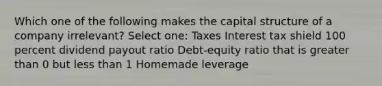 Which one of the following makes the capital structure of a company irrelevant? Select one: Taxes Interest tax shield 100 percent dividend payout ratio Debt-equity ratio that is greater than 0 but less than 1 Homemade leverage