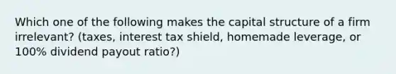 Which one of the following makes the capital structure of a firm irrelevant? (taxes, interest tax shield, homemade leverage, or 100% dividend payout ratio?)