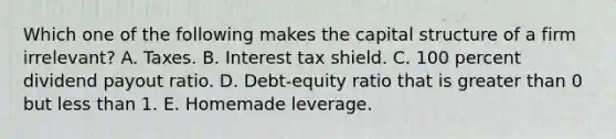 Which one of the following makes the capital structure of a firm irrelevant? A. Taxes. B. Interest tax shield. C. 100 percent dividend payout ratio. D. Debt-equity ratio that is greater than 0 but less than 1. E. Homemade leverage.