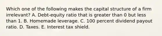 Which one of the following makes the capital structure of a firm irrelevant? A. Debt-equity ratio that is greater than 0 but less than 1. B. Homemade leverage. C. 100 percent dividend payout ratio. D. Taxes. E. Interest tax shield.