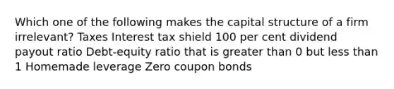 Which one of the following makes the capital structure of a firm irrelevant? Taxes Interest tax shield 100 per cent dividend payout ratio Debt-equity ratio that is greater than 0 but less than 1 Homemade leverage Zero coupon bonds