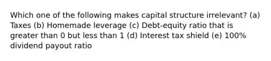 Which one of the following makes capital structure irrelevant? (a) Taxes (b) Homemade leverage (c) Debt-equity ratio that is greater than 0 but less than 1 (d) Interest tax shield (e) 100% dividend payout ratio