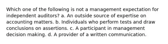 Which one of the following is not a management expectation for independent auditors? a. An outside source of expertise on accounting matters. b. Individuals who perform tests and draw conclusions on assertions. c. A participant in management decision making. d. A provider of a written communication.