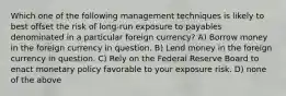 Which one of the following management techniques is likely to best offset the risk of long-run exposure to payables denominated in a particular foreign currency? A) Borrow money in the foreign currency in question. B) Lend money in the foreign currency in question. C) Rely on the Federal Reserve Board to enact monetary policy favorable to your exposure risk. D) none of the above