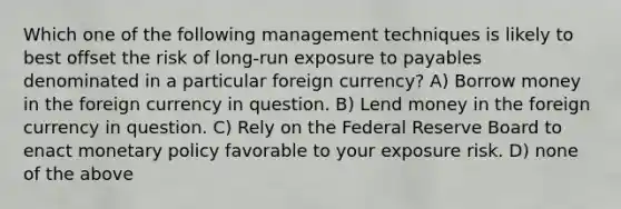 Which one of the following management techniques is likely to best offset the risk of long-run exposure to payables denominated in a particular foreign currency? A) Borrow money in the foreign currency in question. B) Lend money in the foreign currency in question. C) Rely on the Federal Reserve Board to enact monetary policy favorable to your exposure risk. D) none of the above