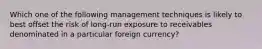 Which one of the following management techniques is likely to best offset the risk of long-run exposure to receivables denominated in a particular foreign currency?