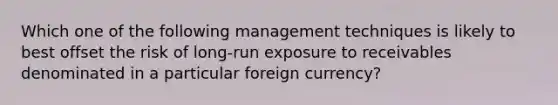 Which one of the following management techniques is likely to best offset the risk of long-run exposure to receivables denominated in a particular foreign currency?