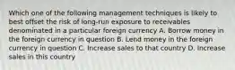 Which one of the following management techniques is likely to best offset the risk of long-run exposure to receivables denominated in a particular foreign currency A. Borrow money in the foreign currency in question B. Lend money in the foreign currency in question C. Increase sales to that country D. Increase sales in this country