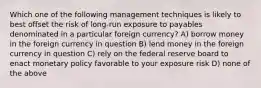 Which one of the following management techniques is likely to best offset the risk of long-run exposure to payables denominated in a particular foreign currency? A) borrow money in the foreign currency in question B) lend money in the foreign currency in question C) rely on the federal reserve board to enact monetary policy favorable to your exposure risk D) none of the above