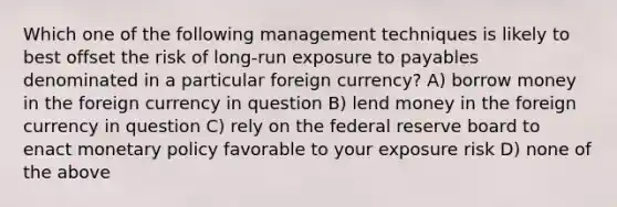 Which one of the following management techniques is likely to best offset the risk of long-run exposure to payables denominated in a particular foreign currency? A) borrow money in the foreign currency in question B) lend money in the foreign currency in question C) rely on the federal reserve board to enact monetary policy favorable to your exposure risk D) none of the above