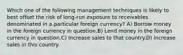 Which one of the following management techniques is likely to best offset the risk of long-run exposure to receivables denominated in a particular foreign currency? A) Borrow money in the foreign currency in question.B) Lend money in the foreign currency in question.C) Increase sales to that country.D) Increase sales in this country.