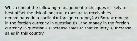 Which one of the following management techniques is likely to best offset the risk of long-run exposure to receivables denominated in a particular foreign currency? A) Borrow money in the foreign currency in question.B) Lend money in the foreign currency in question.C) Increase sales to that country.D) Increase sales in this country.