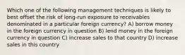 Which one of the following management techniques is likely to best offset the risk of long-run exposure to receivables denominated in a particular foreign currency? A) borrow money in the foreign currency in question B) lend money in the foreign currency in question C) increase sales to that country D) increase sales in this country