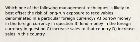 Which one of the following management techniques is likely to best offset the risk of long-run exposure to receivables denominated in a particular foreign currency? A) borrow money in the foreign currency in question B) lend money in the foreign currency in question C) increase sales to that country D) increase sales in this country