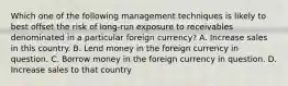 Which one of the following management techniques is likely to best offset the risk of long-run exposure to receivables denominated in a particular foreign currency? A. Increase sales in this country. B. Lend money in the foreign currency in question. C. Borrow money in the foreign currency in question. D. Increase sales to that country