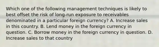 Which one of the following management techniques is likely to best offset the risk of long-run exposure to receivables denominated in a particular foreign currency? A. Increase sales in this country. B. Lend money in the foreign currency in question. C. Borrow money in the foreign currency in question. D. Increase sales to that country