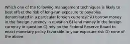 Which one of the following management techniques is likely to best offset the risk of long-run exposure to payables denominated in a particular foreign currency? A) borrow money in the foreign currency in question B) lend money in the foreign currency in question C) rely on the Federal Reserve Board to enact monetary policy favorable to your exposure risk D) none of the above