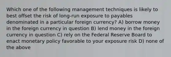 Which one of the following management techniques is likely to best offset the risk of long-run exposure to payables denominated in a particular foreign currency? A) borrow money in the foreign currency in question B) lend money in the foreign currency in question C) rely on the Federal Reserve Board to enact monetary policy favorable to your exposure risk D) none of the above