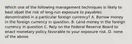 Which one of the following management techniques is likely to best o§set the risk of long-run exposure to payables denominated in a particular foreign currency? A. Borrow money in the foreign currency in question. B. Lend money in the foreign currency in question C. Rely on the Federal Reserve Board to enact monetary policy favorable to your exposure risk. D. none of the above